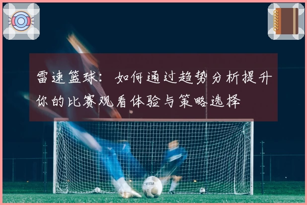雷速篮球：如何通过趋势分析提升你的比赛观看体验与策略选择